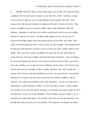 Is downloading music for free the moral equivalent to theft? 9
V. Marshall University’s library can be a huge money saver for those who attend the school
or affiliated with the school such as: faculty or some other form of staff. The library can help
you save money by allowing you to use the databases and the resources they offer. Some
resources they offer that can be helpful are: databases, IDS, and E-Z borrow all for free. These
sources are helpful because you can go to multiple places to find information within the
databases. Depending on your topic you are able to search based on that or even go to another
database to search for your answer. No matter which database you use, you can type in a
keyword and all things related to this topic appear and you can even filter your results. These
results can be based upon peer review or just an article are some examples. Some databases have
the most up to date information out there or some can have peer review journals, which are also
helpful. These peer review journals are helpful in the sense that they have been written by
people who know what they are talking about and it has factual information. If you are looking
for a book that Marshall may not have you can go to E-Z borrow and get it sent to you for free,
this is also something you can only do if you are affiliated with the school. If E-Z borrow does
not have this book you are looking for there is another alternative, IDS. IDS is another free
resource used to look for books that Marshall may not have, but can get for you. If you needed
information for research or for any reason and you were not a student or affiliated with the
university, you would not be permitted to look at this information. In result you would have to
pay hundreds or maybe thousands of dollars to access one of these resources. Being a student,
you are able to access all of this instead of having to go somewhere else and pay money for all of
this information so, this way is more affordable. With all of these resources available to you it
does help you to make better grades. You are able to learn more, get the right information from
the right place and you can cite your work properly. This assignment has changed my outlook
 