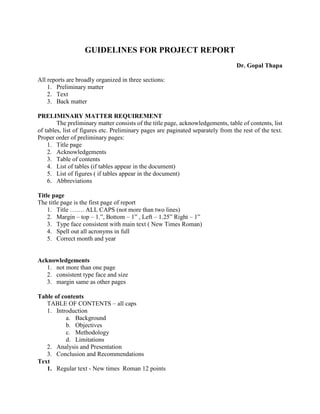 GUIDELINES FOR PROJECT REPORT
Dr. Gopal Thapa
All reports are broadly organized in three sections:
1. Preliminary matter
2. Text
3. Back matter
PRELIMINARY MATTER REQUIREMENT
The preliminary matter consists of the title page, acknowledgements, table of contents, list
of tables, list of figures etc. Preliminary pages are paginated separately from the rest of the text.
Proper order of preliminary pages:
1. Title page
2. Acknowledgements
3. Table of contents
4. List of tables (if tables appear in the document)
5. List of figures ( if tables appear in the document)
6. Abbreviations
Title page
The title page is the first page of report
1. Title ……. ALL CAPS (not more than two lines)
2. Margin – top – 1.”, Bottom – 1” , Left – 1.25” Right – 1”
3. Type face consistent with main text ( New Times Roman)
4. Spell out all acronyms in full
5. Correct month and year
Acknowledgements
1. not more than one page
2. consistent type face and size
3. margin same as other pages
Table of contents
TABLE OF CONTENTS – all caps
1. Introduction
a. Background
b. Objectives
c. Methodology
d. Limitations
2. Analysis and Presentation
3. Conclusion and Recommendations
Text
1. Regular text - New times Roman 12 points
 