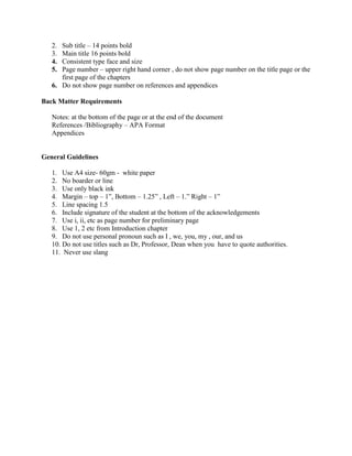 2. Sub title – 14 points bold
3. Main title 16 points bold
4. Consistent type face and size
5. Page number – upper right hand corner , do not show page number on the title page or the
first page of the chapters
6. Do not show page number on references and appendices
Back Matter Requirements
Notes: at the bottom of the page or at the end of the document
References /Bibliography – APA Format
Appendices
General Guidelines
1. Use A4 size- 60gm - white paper
2. No boarder or line
3. Use only black ink
4. Margin – top – 1”, Bottom – 1.25” , Left – 1.” Right – 1”
5. Line spacing 1.5
6. Include signature of the student at the bottom of the acknowledgements
7. Use i, ii, etc as page number for preliminary page
8. Use 1, 2 etc from Introduction chapter
9. Do not use personal pronoun such as I , we, you, my , our, and us
10. Do not use titles such as Dr, Professor, Dean when you have to quote authorities.
11. Never use slang
 