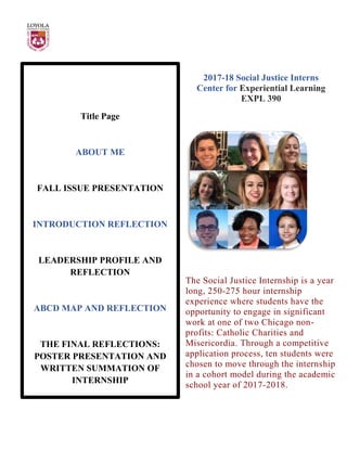 Title Page
ABOUT ME
FALL ISSUE PRESENTATION
INTRODUCTION REFLECTION
LEADERSHIP PROFILE AND
REFLECTION
ABCD MAP AND REFLECTION
THE FINAL REFLECTIONS:
POSTER PRESENTATION AND
WRITTEN SUMMATION OF
INTERNSHIP
2017-18 Social Justice Interns
Center for Experiential Learning
EXPL 390
The Social Justice Internship is a year
long, 250-275 hour internship
experience where students have the
opportunity to engage in significant
work at one of two Chicago non-
profits: Catholic Charities and
Misericordia. Through a competitive
application process, ten students were
chosen to move through the internship
in a cohort model during the academic
school year of 2017-2018.
 