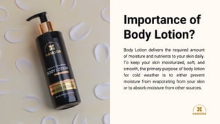 Body Lotion delivers the required amount
of moisture and nutrients to your skin daily.
To keep your skin moisturized, soft...