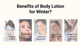 Benefits of Body Lotion
for Winter?
Retains
Moisture
01
Slows Down
The Aging
Process
02
Faster Skin
Regeneration
03
It giv...
