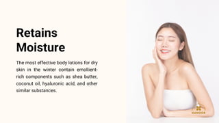The most effective body lotions for dry
skin in the winter contain emollient-
rich components such as shea butter,
coconut oil, hyaluronic acid, and other
similar substances.
Retains
Moisture
 