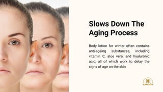Body lotion for winter often contains
anti-ageing substances, including
vitamin C, aloe vera, and hyaluronic
acid, all of which work to delay the
signs of age on the skin
Slows Down The
Aging Process
 