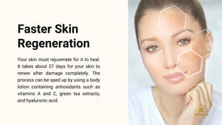 Your skin must rejuvenate for it to heal.
It takes about 27 days for your skin to
renew after damage completely. The
process can be sped up by using a body
lotion containing antioxidants such as
vitamins A and C, green tea extracts,
and hyaluronic acid.
Faster Skin
Regeneration
 