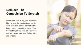 When your skin is dry, you are more
likely to have the impulse to scratch it.
Your itchy skin can be calmed with a
body lotion containing Aloe Vera,
Coconut Oil, or Tea Tree Oil. The lotion
will also leave your skin feeling silky
and smooth.
Reduces The
Compulsion To Scratch
 