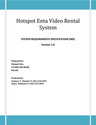Hotspot Enta Video Rental
             System
         SYSTEM REQUIREMENTS SPECIFICATION (SRS)
                             Version 1.0




Produced for:
Hotspot Enta.
P.O BOX 404-00100,
Nairobi.


Produced by:
Stephen N. Muindi CS 282-2144/2010
James Mahindu CS 282-2123/2010
 