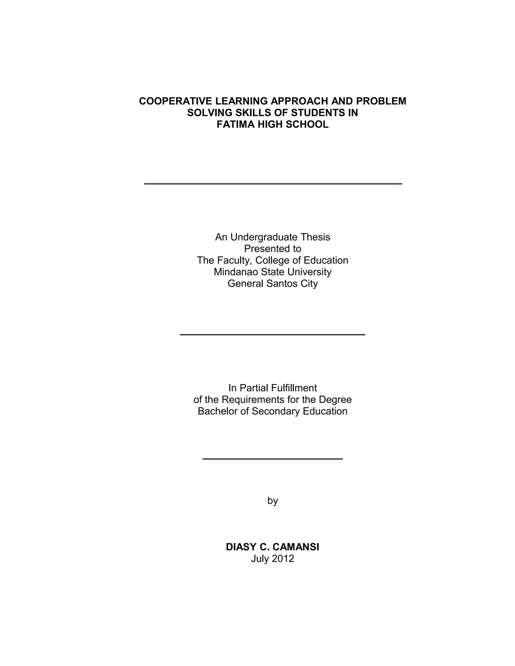 COOPERATIVE LEARNING APPROACH AND PROBLEM
       SOLVING SKILLS OF STUDENTS IN
            FATIMA HIGH SCHOOL




______________________________________________




            An Undergraduate Thesis
                   Presented to
         The Faculty, College of Education
            Mindanao State University
               General Santos City



      _________________________________




                In Partial Fulfillment
        of the Requirements for the Degree
         Bachelor of Secondary Education



          _________________________



                        by



               DIASY C. CAMANSI
                   July 2012
 
