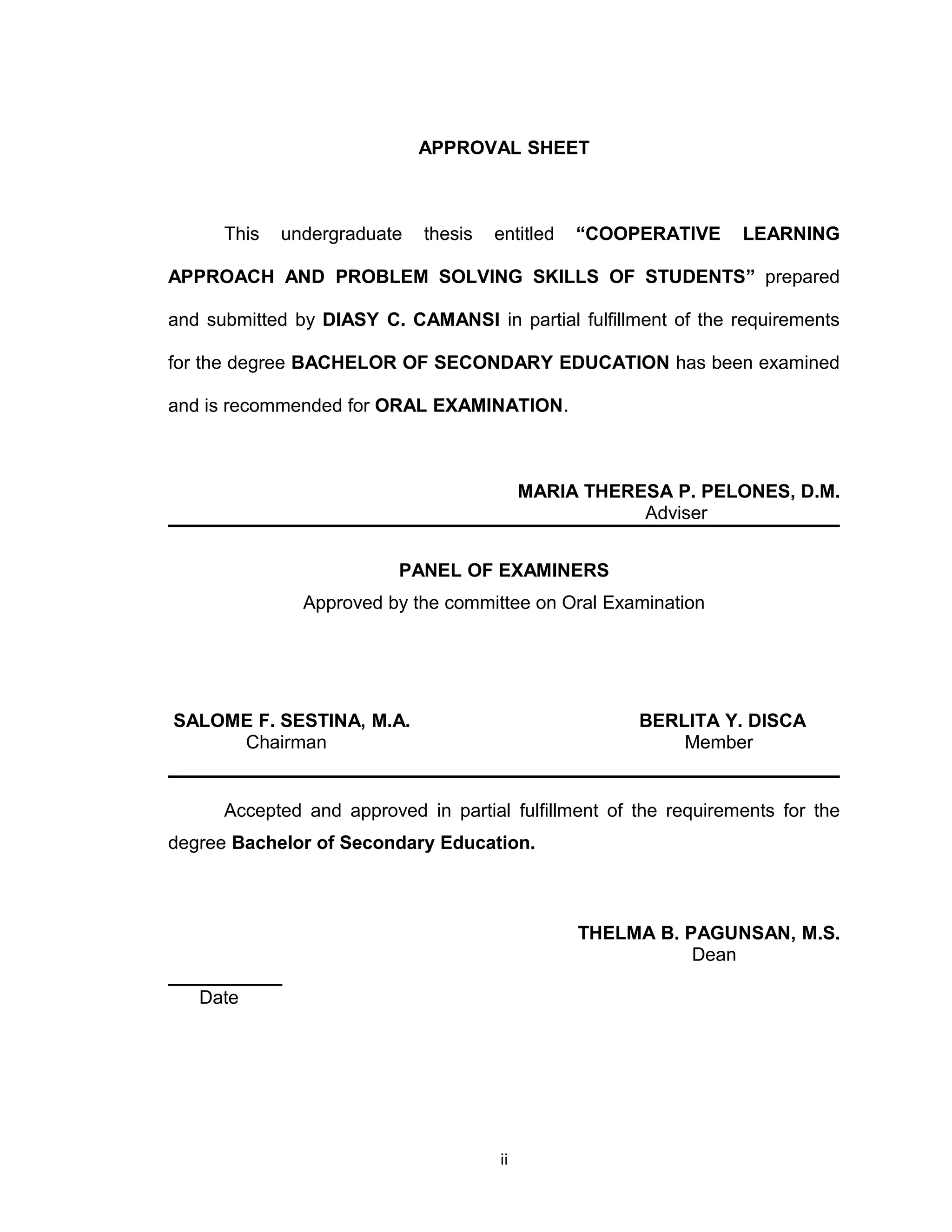 APPROVAL SHEET



      This   undergraduate   thesis   entitled   “COOPERATIVE     LEARNING

APPROACH AND PROBLEM SOLVING SKILLS OF STUDENTS” prepared

and submitted by DIASY C. CAMANSI in partial fulfillment of the requirements

for the degree BACHELOR OF SECONDARY EDUCATION has been examined

and is recommended for ORAL EXAMINATION.



                                           MARIA THERESA P. PELONES, D.M.
                                                      Adviser


                          PANEL OF EXAMINERS
               Approved by the committee on Oral Examination




SALOME F. SESTINA, M.A.                               BERLITA Y. DISCA
     Chairman                                             Member


      Accepted and approved in partial fulfillment of the requirements for the
degree Bachelor of Secondary Education.



                                                 THELMA B. PAGUNSAN, M.S.
                                                            Dean
___________
   Date




                                      ii
 