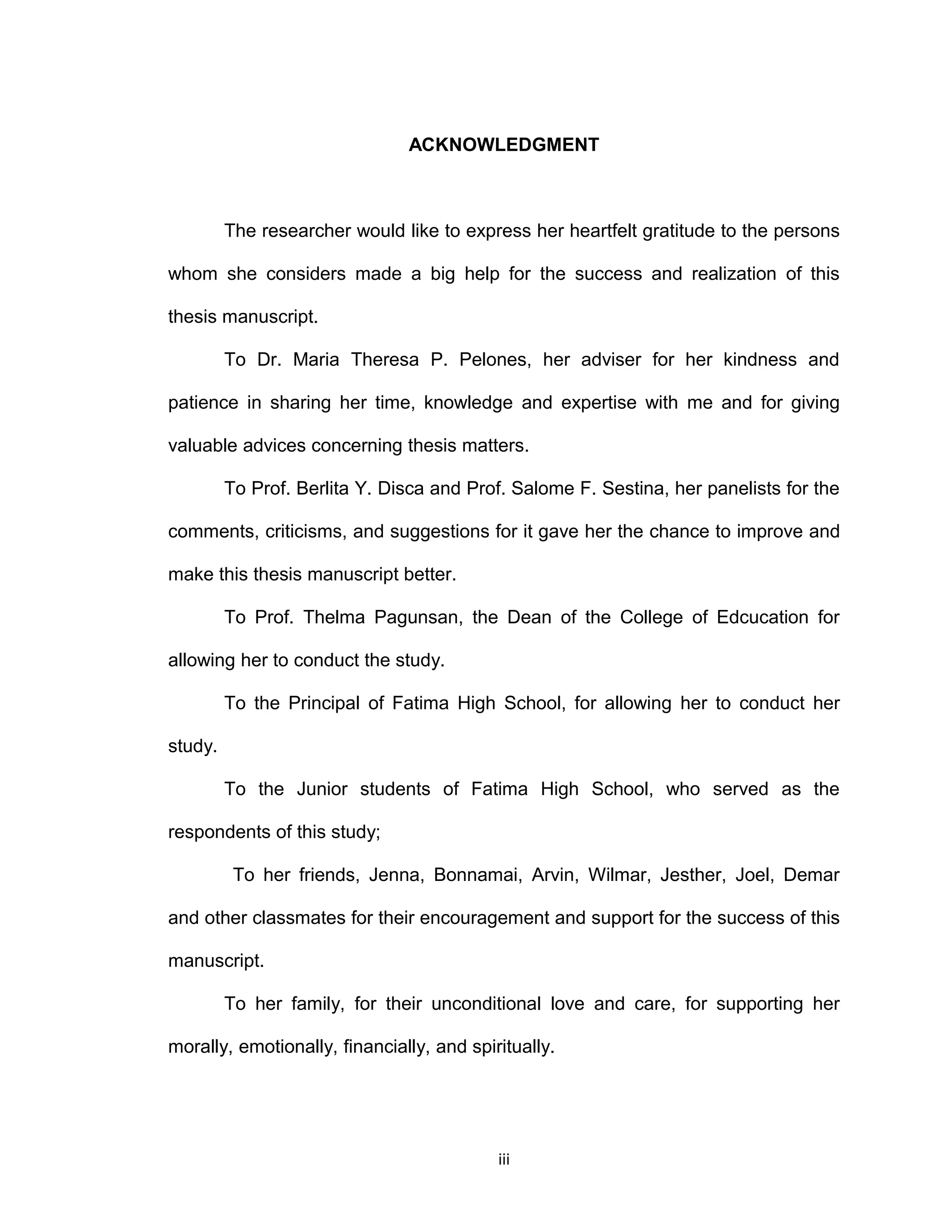 ACKNOWLEDGMENT



         The researcher would like to express her heartfelt gratitude to the persons

whom she considers made a big help for the success and realization of this

thesis manuscript.

         To Dr. Maria Theresa P. Pelones, her adviser for her kindness and

patience in sharing her time, knowledge and expertise with me and for giving

valuable advices concerning thesis matters.

         To Prof. Berlita Y. Disca and Prof. Salome F. Sestina, her panelists for the

comments, criticisms, and suggestions for it gave her the chance to improve and

make this thesis manuscript better.

         To Prof. Thelma Pagunsan, the Dean of the College of Edcucation for

allowing her to conduct the study.

         To the Principal of Fatima High School, for allowing her to conduct her

study.

         To the Junior students of Fatima High School, who served as the

respondents of this study;

          To her friends, Jenna, Bonnamai, Arvin, Wilmar, Jesther, Joel, Demar

and other classmates for their encouragement and support for the success of this

manuscript.

         To her family, for their unconditional love and care, for supporting her

morally, emotionally, financially, and spiritually.




                                           iii
 