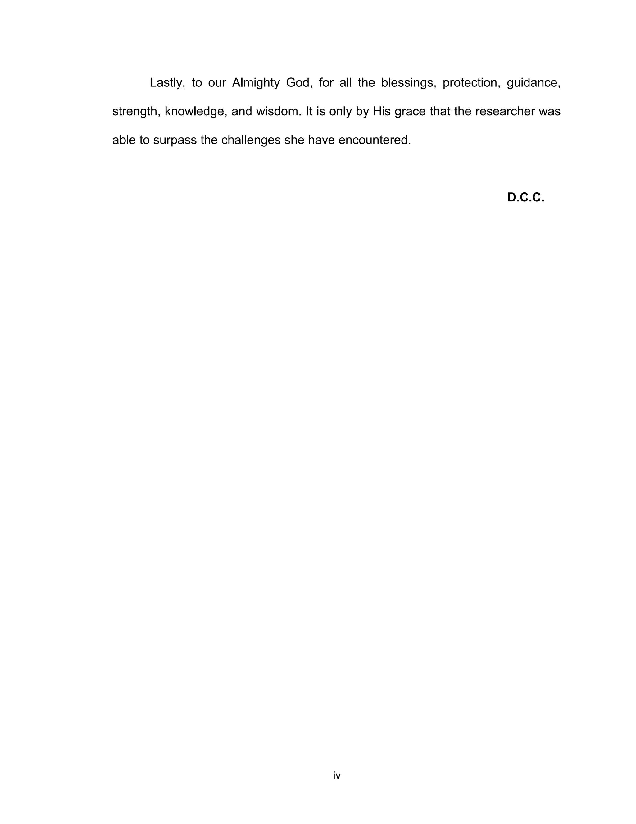 Lastly, to our Almighty God, for all the blessings, protection, guidance,

strength, knowledge, and wisdom. It is only by His grace that the researcher was

able to surpass the challenges she have encountered.



                                                                      D.C.C.




                                       iv
 