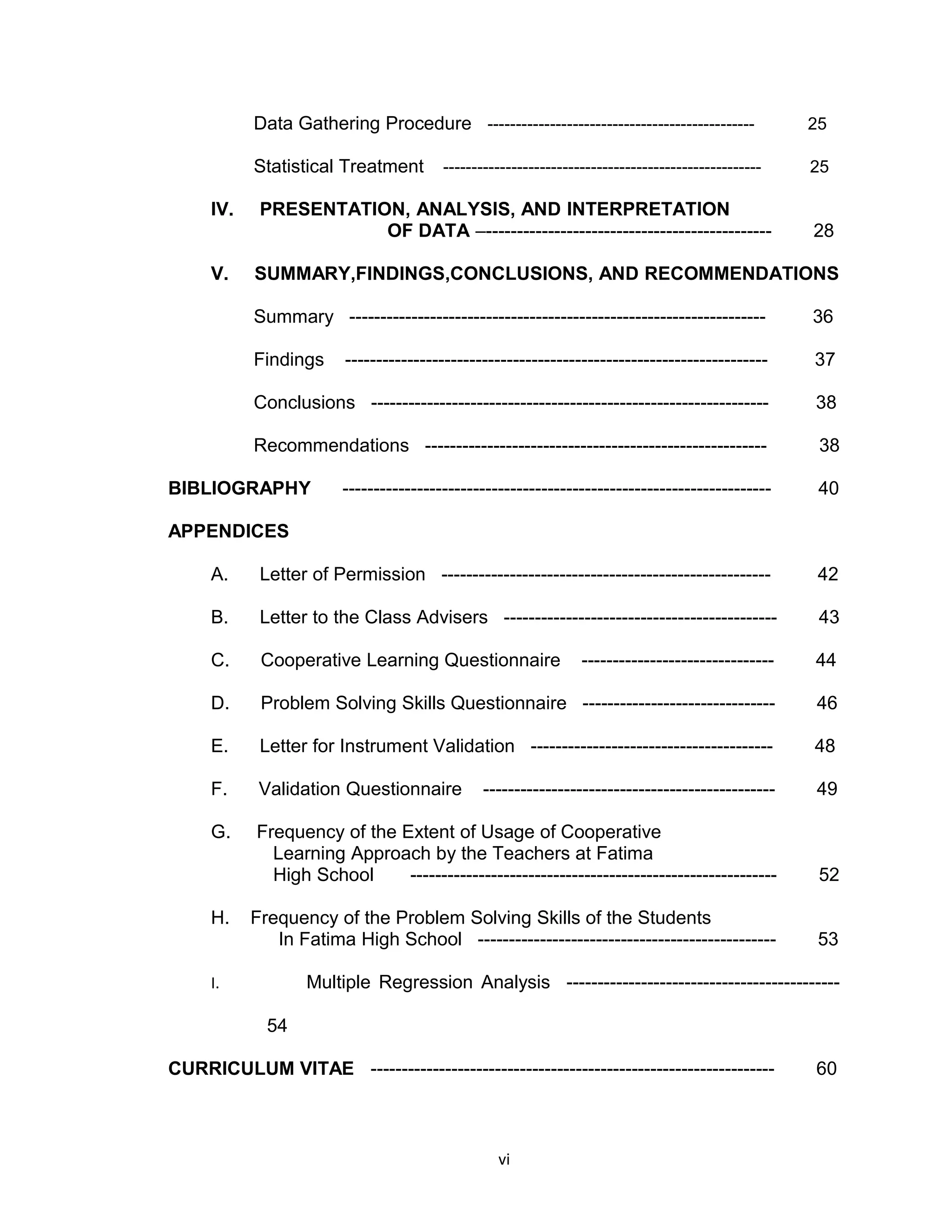 Data Gathering Procedure -----------------------------------------------                25

           Statistical Treatment        --------------------------------------------------------   25

     IV.    PRESENTATION, ANALYSIS, AND INTERPRETATION
                       OF DATA –----------------------------------------------                     28

     V.    SUMMARY,FINDINGS,CONCLUSIONS, AND RECOMMENDATIONS

           Summary -------------------------------------------------------------------             36

           Findings     --------------------------------------------------------------------       37

           Conclusions ----------------------------------------------------------------            38

           Recommendations -------------------------------------------------------                  38

BIBLIOGRAPHY            ---------------------------------------------------------------------       40

APPENDICES

     A.     Letter of Permission -----------------------------------------------------              42

     B.     Letter to the Class Advisers --------------------------------------------               43

     C.     Cooperative Learning Questionnaire                  -------------------------------    44

     D.     Problem Solving Skills Questionnaire -------------------------------                   46

     E.     Letter for Instrument Validation ---------------------------------------               48

     F.     Validation Questionnaire           -----------------------------------------------     49

     G.    Frequency of the Extent of Usage of Cooperative
             Learning Approach by the Teachers at Fatima
             High School     -----------------------------------------------------------            52

     H.    Frequency of the Problem Solving Skills of the Students
              In Fatima High School ------------------------------------------------                53

     I.           Multiple Regression Analysis --------------------------------------------

             54

CURRICULUM VITAE -----------------------------------------------------------------                 60



                                                 vi
 