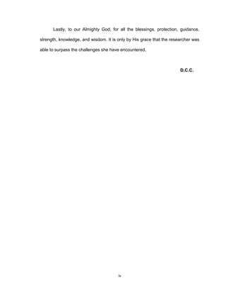 Lastly, to our Almighty God, for all the blessings, protection, guidance,

strength, knowledge, and wisdom. It is only by His grace that the researcher was

able to surpass the challenges she have encountered.



                                                                      D.C.C.




                                       iv
 
