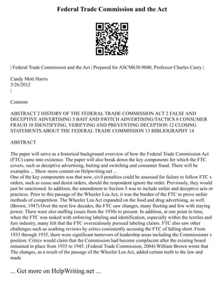 Federal Trade Commission and the Act
| Federal Trade Commission and the Act | Prepared for ASCM630.9040, Professor Charles Carey |
Candy Mott Harris
3/26/2012
|
Contents
ABSTRACT 2 HISTORY OF THE FEDERAL TRADE COMMISSION ACT 2 FALSE AND
DECEPTIVE ADVERTISING 5 BAIT AND SWITCH ADVERTISING/TACTICS 8 CONSUMER
FRAUD 10 IDENTIFYING, VERIFYING AND PREVENTING DECEPTION 12 CLOSING
STATEMENTS ABOUT THE FEDERAL TRADE COMMISSION 13 BIBLIOGRAPHY 14
ABSTRACT
The paper will serve as a historical background overview of how the Federal Trade Commission Act
(FTC) came into existence. The paper will also break down the key components for which the FTC
covers, such as deceptive advertising, baiting and switching and consumer fraud. There will be
examples ... Show more content on Helpwriting.net ...
One of the key components was that now, civil penalties could be assessed for failure to follow FTC s
orders, such as cease and desist orders, should the respondent ignore the order. Previously, they would
just be sanctioned. In addition, the amendment to Section 5 was to include unfair and deceptive acts or
practices. Prior to this passage of the Wheeler Lea Act, it was the burden of the FTC to prove unfair
methods of competition. The Wheeler Lea Act expanded on the food and drug advertising, as well.
(Brown, 1947) Over the next few decades, the FTC saw changes, many fleeting and few with staying
power. There were also staffing issues from the 1930s to present. In addition, at one point in time,
when the FTC was tasked with enforcing labeling and identification, especially within the textiles and
furs industry, many felt that the FTC overzealously pursued labeling claims. FTC also saw other
challenges such as scathing reviews by critics consistently accusing the FTC of falling short. From
1933 through 1935, there were significant turnovers of leadership areas including the Commissioner s
position. Critics would claim that the Commission had become complacent after the existing board
remained in place from 1935 to 1945. (Federal Trade Commission, 2004) William Brown wrote that
The changes, as a result of the passage of the Wheeler Lea Act, added certain teeth to the law and
made
... Get more on HelpWriting.net ...
 