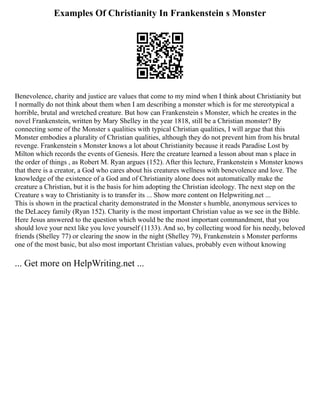 Examples Of Christianity In Frankenstein s Monster
Benevolence, charity and justice are values that come to my mind when I think about Christianity but
I normally do not think about them when I am describing a monster which is for me stereotypical a
horrible, brutal and wretched creature. But how can Frankenstein s Monster, which he creates in the
novel Frankenstein, written by Mary Shelley in the year 1818, still be a Christian monster? By
connecting some of the Monster s qualities with typical Christian qualities, I will argue that this
Monster embodies a plurality of Christian qualities, although they do not prevent him from his brutal
revenge. Frankenstein s Monster knows a lot about Christianity because it reads Paradise Lost by
Milton which records the events of Genesis. Here the creature learned a lesson about man s place in
the order of things , as Robert M. Ryan argues (152). After this lecture, Frankenstein s Monster knows
that there is a creator, a God who cares about his creatures wellness with benevolence and love. The
knowledge of the existence of a God and of Christianity alone does not automatically make the
creature a Christian, but it is the basis for him adopting the Christian ideology. The next step on the
Creature s way to Christianity is to transfer its ... Show more content on Helpwriting.net ...
This is shown in the practical charity demonstrated in the Monster s humble, anonymous services to
the DeLacey family (Ryan 152). Charity is the most important Christian value as we see in the Bible.
Here Jesus answered to the question which would be the most important commandment, that you
should love your next like you love yourself (1133). And so, by collecting wood for his needy, beloved
friends (Shelley 77) or clearing the snow in the night (Shelley 79), Frankenstein s Monster performs
one of the most basic, but also most important Christian values, probably even without knowing
... Get more on HelpWriting.net ...
 