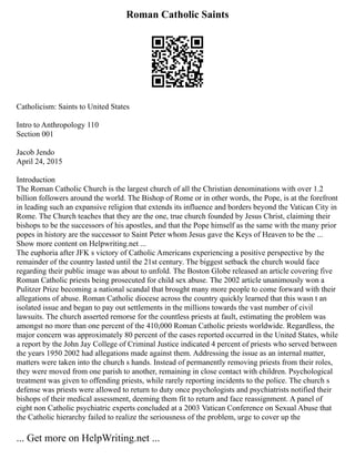 Roman Catholic Saints
Catholicism: Saints to United States
Intro to Anthropology 110
Section 001
Jacob Jendo
April 24, 2015
Introduction
The Roman Catholic Church is the largest church of all the Christian denominations with over 1.2
billion followers around the world. The Bishop of Rome or in other words, the Pope, is at the forefront
in leading such an expansive religion that extends its influence and borders beyond the Vatican City in
Rome. The Church teaches that they are the one, true church founded by Jesus Christ, claiming their
bishops to be the successors of his apostles, and that the Pope himself as the same with the many prior
popes in history are the successor to Saint Peter whom Jesus gave the Keys of Heaven to be the ...
Show more content on Helpwriting.net ...
The euphoria after JFK s victory of Catholic Americans experiencing a positive perspective by the
remainder of the country lasted until the 21st century. The biggest setback the church would face
regarding their public image was about to unfold. The Boston Globe released an article covering five
Roman Catholic priests being prosecuted for child sex abuse. The 2002 article unanimously won a
Pulitzer Prize becoming a national scandal that brought many more people to come forward with their
allegations of abuse. Roman Catholic diocese across the country quickly learned that this wasn t an
isolated issue and began to pay out settlements in the millions towards the vast number of civil
lawsuits. The church asserted remorse for the countless priests at fault, estimating the problem was
amongst no more than one percent of the 410,000 Roman Catholic priests worldwide. Regardless, the
major concern was approximately 80 percent of the cases reported occurred in the United States, while
a report by the John Jay College of Criminal Justice indicated 4 percent of priests who served between
the years 1950 2002 had allegations made against them. Addressing the issue as an internal matter,
matters were taken into the church s hands. Instead of permanently removing priests from their roles,
they were moved from one parish to another, remaining in close contact with children. Psychological
treatment was given to offending priests, while rarely reporting incidents to the police. The church s
defense was priests were allowed to return to duty once psychologists and psychiatrists notified their
bishops of their medical assessment, deeming them fit to return and face reassignment. A panel of
eight non Catholic psychiatric experts concluded at a 2003 Vatican Conference on Sexual Abuse that
the Catholic hierarchy failed to realize the seriousness of the problem, urge to cover up the
... Get more on HelpWriting.net ...
 