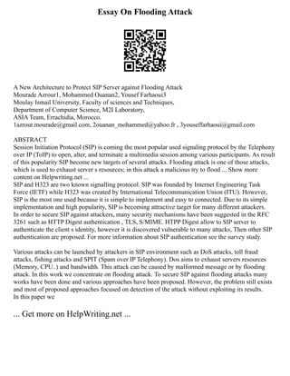 Essay On Flooding Attack
A New Architecture to Protect SIP Server against Flooding Attack
Mourade Azrour1, Mohammed Ouanan2, Yousef Farhaoui3
Moulay Ismail University, Faculty of sciences and Techniques,
Department of Computer Science, M2I Laboratory,
ASIA Team, Errachidia, Morocco.
1azrour.mourade@gmail.com, 2ouanan_mohammed@yahoo.fr , 3youseffarhaoui@gmail.com
ABSTRACT
Session Initiation Protocol (SIP) is coming the most popular used signaling protocol by the Telephony
over IP (ToIP) to open, alter, and terminate a multimedia session among various participants. As result
of this popularity SIP become new targets of several attacks. Flooding attack is one of those attacks,
which is used to exhaust server s resources; in this attack a malicious try to flood ... Show more
content on Helpwriting.net ...
SIP and H323 are two known signalling protocol. SIP was founded by Internet Engineering Task
Force (IETF) while H323 was created by International Telecommunication Union (ITU). However,
SIP is the most one used because it is simple to implement and easy to connected. Due to its simple
implementation and high popularity, SIP is becoming attractive target for many different attackers.
In order to secure SIP against attackers, many security mechanisms have been suggested in the RFC
3261 such as HTTP Digest authentication , TLS, S/MIME. HTPP Digest allow to SIP server to
authenticate the client s identity, however it is discovered vulnerable to many attacks, Then other SIP
authentication are proposed. For more information about SIP authentication see the survey study.
Various attacks can be launched by attackers in SIP environment such as DoS attacks, toll fraud
attacks, fishing attacks and SPIT (Spam over IP Telephony). Dos aims to exhaust servers resources
(Memory, CPU..) and bandwidth. This attack can be caused by malformed message or by flooding
attack. In this work we concentrate on flooding attack. To secure SIP against flooding attacks many
works have been done and various approaches have been proposed. However, the problem still exists
and most of proposed approaches focused on detection of the attack without exploiting its results.
In this paper we
... Get more on HelpWriting.net ...
 