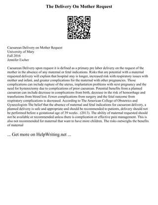The Delivery On Mother Request
Caesarean Delivery on Mother Request
University of Mary
Fall 2016
Jennifer Escher
Caesarean Delivery upon request it is defined as a primary pre labor delivery on the request of the
mother in the absence of any maternal or fetal indications. Risks that are potential with a maternal
requested delivery will explain that hospital stay is longer, increased risk with respiratory issues with
mother and infant, and greater complications for the maternal with other pregnancies. Those
complications can include rupture of the uterus, implantation problems with next pregnancy and the
need for hysterectomy due to complications of prior caesarean. Potential benefits from a planned
caesarean can include decrease in complications from birth, decrease in the risk of hemorrhage and
transfusions from blood lost. Fewer complications from surgery and the fetal outcome from
respiratory complications is decreased. According to The American College of Obstetrics and
Gynecologists The belief that the absence of maternal and fetal indications for caesarean delivery, a
planned delivery is safe and appropriate and should be recommended to patients, delivery should not
be performed before a gestational age of 39 weeks . (2013). The ability of maternal requested should
not be available or recommended unless there is complication or effective pain management. This is
also not recommended for maternal that want to have more children. The risks outweighs the benefits
of maternal
... Get more on HelpWriting.net ...
 