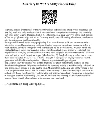Summary Of We Are All Bystanders Essay
Everyday humans are presented with new opportunities and situations. These events can change the
way they think and make decisions. But it s the way it can change ones relationships that can really
hurt one s ability to care. There is a total of 7.442 billion people alive today. Yet only a small portion
of that are people one truly cares about. For many people, a specific setting, situation or emotion can
alter the way people can think rationally.
Throughout life, one is to see many people they don t know Humans walk past each other and no
interaction occurs. Depending on a particular situation one might be in, it can change the ability to
react, help and care for a stranger in need. In the article We are all bystanders , by Jason Marsh and
Dacher Keltner, it shows how in certain settings people don t act to help another, even though one
might want to. Everyday Stuart would board the bus and a couple of boys would tease him. I would sit
silent and watch. I wish I would ve helped (Marsh/Keltner 3). People develop a feeling that prevents
them from caring for strangers. This is due to a thought of peer pressure or judgement that could be
given to an individual for taking action. ... Show more content on Helpwriting.net ...
The Milgram study for instance was used to determine the effect that authority can have on ones
decision making process. Milgram examined this by setting up a study at Yale University. Milgram set
up a control room hooked to a fake electric chair. Milgram then had people turn up the voltage to the
chair. Milgram would observe how far he could make the subjects torture the others just based off his
authority. Ordinary people are likely to follow the instruction of an authority figure, even to the extent
of killing an innocent human being (McLeod 20). Obedience to authority is first response for most
humans. It can directly alter and control the way one makes rational
... Get more on HelpWriting.net ...
 