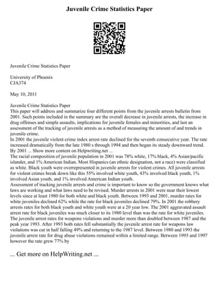 Juvenile Crime Statistics Paper
Juvenile Crime Statistics Paper
University of Phoenix
CJA374
May 10, 2011
Juvenile Crime Statistics Paper
This paper will address and summarize four different points from the juvenile arrests bulletin from
2001. Such points included in the summary are the overall decrease in juvenile arrests, the increase in
drug offenses and simple assaults, implications for juvenile females and minorities, and last an
assessment of the tracking of juvenile arrests as a method of measuring the amount of and trends in
juvenile crime.
In 2001 the juvenile violent crime index arrest rate declined for the seventh consecutive year. The rate
increased dramatically from the late 1980 s through 1994 and then began its steady downward trend.
By 2001 ... Show more content on Helpwriting.net ...
The racial composition of juvenile population in 2001 was 78% white, 17% black, 4% Asian/pacific
islander, and 1% American Indian. Most Hispanics (an ethnic designation, not a race) were classified
as white. Black youth were overrepresented in juvenile arrests for violent crimes. All juvenile arrests
for violent crimes break down like this 55% involved white youth, 43% involved black youth, 1%
involved Asian youth, and 1% involved American Indian youth.
Assessment of tracking juvenile arrests and crime is important to know so the government knows what
laws are working and what laws need to be revised. Murder arrests in 2001 were near their lowest
levels since at least 1980 for both white and black youth. Between 1993 and 2001, murder rates for
white juveniles declined 62% while the rate for black juveniles declined 79%. In 2001 the robbery
arrests rates for both black youth and white youth were at a 20 year low. The 2001 aggravated assault
arrest rate for black juveniles was much closer to its 1980 level than was the rate for white juveniles.
The juvenile arrest rates for weapons violations and murder more than doubled between 1987 and the
peak year 1993. After 1993 both rates fell substantially the juvenile arrest rate for weapons law
violations was cut in half falling 49% and returning to the 1987 level. Between 1980 and 1993 the
juvenile arrest rate for drug abuse violations remained within a limited range. Between 1993 and 1997
however the rate grew 77% by
... Get more on HelpWriting.net ...
 