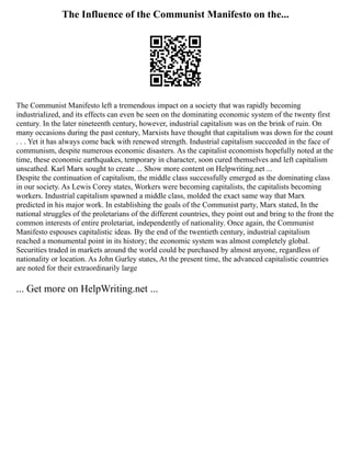 The Influence of the Communist Manifesto on the...
The Communist Manifesto left a tremendous impact on a society that was rapidly becoming
industrialized, and its effects can even be seen on the dominating economic system of the twenty first
century. In the later nineteenth century, however, industrial capitalism was on the brink of ruin. On
many occasions during the past century, Marxists have thought that capitalism was down for the count
. . . Yet it has always come back with renewed strength. Industrial capitalism succeeded in the face of
communism, despite numerous economic disasters. As the capitalist economists hopefully noted at the
time, these economic earthquakes, temporary in character, soon cured themselves and left capitalism
unscathed. Karl Marx sought to create ... Show more content on Helpwriting.net ...
Despite the continuation of capitalism, the middle class successfully emerged as the dominating class
in our society. As Lewis Corey states, Workers were becoming capitalists, the capitalists becoming
workers. Industrial capitalism spawned a middle class, molded the exact same way that Marx
predicted in his major work. In establishing the goals of the Communist party, Marx stated, In the
national struggles of the proletarians of the different countries, they point out and bring to the front the
common interests of entire proletariat, independently of nationality. Once again, the Communist
Manifesto espouses capitalistic ideas. By the end of the twentieth century, industrial capitalism
reached a monumental point in its history; the economic system was almost completely global.
Securities traded in markets around the world could be purchased by almost anyone, regardless of
nationality or location. As John Gurley states, At the present time, the advanced capitalistic countries
are noted for their extraordinarily large
... Get more on HelpWriting.net ...
 