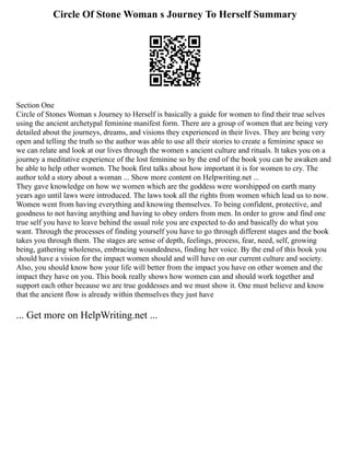 Circle Of Stone Woman s Journey To Herself Summary
Section One
Circle of Stones Woman s Journey to Herself is basically a guide for women to find their true selves
using the ancient archetypal feminine manifest form. There are a group of women that are being very
detailed about the journeys, dreams, and visions they experienced in their lives. They are being very
open and telling the truth so the author was able to use all their stories to create a feminine space so
we can relate and look at our lives through the women s ancient culture and rituals. It takes you on a
journey a meditative experience of the lost feminine so by the end of the book you can be awaken and
be able to help other women. The book first talks about how important it is for women to cry. The
author told a story about a woman ... Show more content on Helpwriting.net ...
They gave knowledge on how we women which are the goddess were worshipped on earth many
years ago until laws were introduced. The laws took all the rights from women which lead us to now.
Women went from having everything and knowing themselves. To being confident, protective, and
goodness to not having anything and having to obey orders from men. In order to grow and find one
true self you have to leave behind the usual role you are expected to do and basically do what you
want. Through the processes of finding yourself you have to go through different stages and the book
takes you through them. The stages are sense of depth, feelings, process, fear, need, self, growing
being, gathering wholeness, embracing woundedness, finding her voice. By the end of this book you
should have a vision for the impact women should and will have on our current culture and society.
Also, you should know how your life will better from the impact you have on other women and the
impact they have on you. This book really shows how women can and should work together and
support each other because we are true goddesses and we must show it. One must believe and know
that the ancient flow is already within themselves they just have
... Get more on HelpWriting.net ...
 