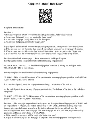 Chapter 5 Interest Rate Essay
Chapter 5 Interest Rates
Problem 3
Which do you prefer: a bank account that pays 5% per year (EAR) for three years or
a. An account that pays 2 every six months for three years?
b. An account that pays 7 every 18 months for three years?
c. An account that pays per month for three years?
If you deposit $1 into a bank account that pays 5% per year for 3 years you will have after 3 years.
a. If the account pays per 6 months then you will have after 3 years, so you prefer every 6 months.
b. If the account pays per 18 months then you will have after 3 years, so you prefer 5% per year.
c. If the account pays per month then you will have after 3 years, so you prefer every month.
Problem 6 Your bank account pays ... Show more content on Helpwriting.net ...
For the second month, solve for the value of the remaining 58 payments:
49,283.36 48,563.14 = 720.22 is amount of the payment that went to paying the principal, while
966.64 720.22 = 246.42 was interest.
For the first year, solve for the value of the remaining 48 payments:
50,000 41,159.84 = 8840.16 is amount of the payment that went to paying the principal, while (966.64
12) 8840.416 = 2759.52 was interest.
b. At the end of year 3, there are 24 payments remaining. The balance of the loan is:
At the end of year 4, there are only 12 payments remaining. The balance of the loan at the end of the
4th year is:
21,810.17 11,231.33 = 10,578.84 is amount of the payment that went to paying the principal, while
(966.64 12) 10,578.84 = 1,020.84 was interest.
Problem 23 The mortgage on your house is five years old. It required monthly payments of $1402, had
an original term of 30 years, and had an interest rate of 10% (APR). In the intervening five years,
interest rates have fallen and so you have decided to refinance that is, you will roll over the
outstanding balance into a new mortgage. The new mortgage has a 30 year term, requires monthly
payments, and has an interest rate of 6 5⁄8% (APR).
a. What monthly repayments will be required with the new loan?
b. If you still want to pay off the mortgage in 25 years, what monthly payment should you make
 