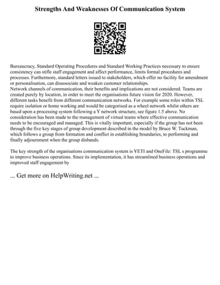Strengths And Weaknesses Of Communication System
Bureaucracy, Standard Operating Procedures and Standard Working Practices necessary to ensure
consistency can stifle staff engagement and affect performance, limits formal procedures and
processes. Furthermore, standard letters issued to stakeholders, which offer no facility for amendment
or personalisation, can disassociate and weaken customer relationships.
Network channels of communication, their benefits and implications are not considered. Teams are
created purely by location, in order to meet the organisations future vision for 2020. However,
different tasks benefit from different communication networks. For example some roles within TSL
require isolation or home working and would be categorised as a wheel network whilst others are
based upon a processing system following a Y network structure, see figure 1.5 above. No
consideration has been made to the management of virtual teams where effective communication
needs to be encouraged and managed. This is vitally important, especially if the group has not been
through the five key stages of group development described in the model by Bruce W. Tuckman,
which follows a group from formation and conflict in establishing boundaries, to performing and
finally adjournment when the group disbands.
The key strength of the organisations communication system is YETI and OneFile: TSL s programme
to improve business operations. Since its implementation, it has streamlined business operations and
improved staff engagement by
... Get more on HelpWriting.net ...
 