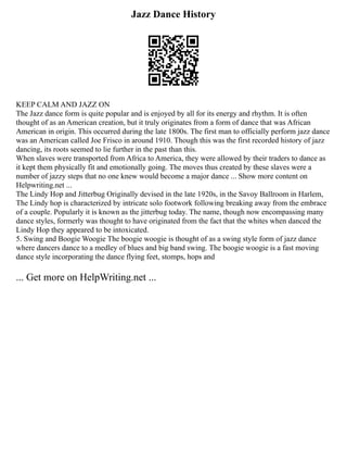 Jazz Dance History
KEEP CALM AND JAZZ ON
The Jazz dance form is quite popular and is enjoyed by all for its energy and rhythm. It is often
thought of as an American creation, but it truly originates from a form of dance that was African
American in origin. This occurred during the late 1800s. The first man to officially perform jazz dance
was an American called Joe Frisco in around 1910. Though this was the first recorded history of jazz
dancing, its roots seemed to lie further in the past than this.
When slaves were transported from Africa to America, they were allowed by their traders to dance as
it kept them physically fit and emotionally going. The moves thus created by these slaves were a
number of jazzy steps that no one knew would become a major dance ... Show more content on
Helpwriting.net ...
The Lindy Hop and Jitterbug Originally devised in the late 1920s, in the Savoy Ballroom in Harlem,
The Lindy hop is characterized by intricate solo footwork following breaking away from the embrace
of a couple. Popularly it is known as the jitterbug today. The name, though now encompassing many
dance styles, formerly was thought to have originated from the fact that the whites when danced the
Lindy Hop they appeared to be intoxicated.
5. Swing and Boogie Woogie The boogie woogie is thought of as a swing style form of jazz dance
where dancers dance to a medley of blues and big band swing. The boogie woogie is a fast moving
dance style incorporating the dance flying feet, stomps, hops and
... Get more on HelpWriting.net ...
 