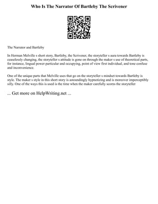 Who Is The Narrator Of Bartleby The Scrivener
The Narrator and Bartleby
In Herman Melville s short story, Bartleby, the Scrivener, the storyteller s aura towards Bartleby is
ceaselessly changing, the storyteller s attitude is gone on through the maker s use of theoretical parts,
for instance, lingual power particular and occupying, point of view first individual, and tone confuse
and inconvenience.
One of the unique parts that Melville uses that go on the storyteller s mindset towards Bartleby is
style. The maker s style in this short story is astoundingly hypnotizing and is moreover imperceptibly
silly. One of the ways this is used is the time when the maker carefully scorns the storyteller
... Get more on HelpWriting.net ...
 