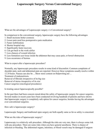 Laparoscopic Surgery Versus Conventional Surgery
What are the advantages of Laparoscopic surgery v/s Conventional surgery?
In comparison to the conventional surgery, laparoscopic surgery have the following advantages
1. Small incisions better cosmesis
2. Lesser pain need less postoperative pain medication
3. Faster mobilization
4. Shorter hospital stay
5. Significantly faster recovery
6. Can get back to the work earlier
7. Less chances of wound infection
8. Less formation scar tissue inside the abdomen that may cause pain, or bowel obstruction
9. Less occurrence of hernias
What to expect after a laparoscopic procedure?
Normally, any laparoscopic procedure results in some kind of discomfort. Common complaints of
shoulder pain, neck and abdominal pain are reported. However these symptoms usually resolve within
12 24 hours. Nausea can also be ... Show more content on Helpwriting.net ...
Treatment of endometriosis.
Removal of fibroids irrespective of its big size
Removal of uterus irrespective of its size
Cancer surgeries (oncological procedures)
Is treating cancer laparoscopically possible?
In the past there had been concern raised about the safety of laparoscopic surgery for cancer surgeries.
Several studies in recent years have been conducted involving hundreds of patients and have shown
that laparoscopic surgery is completely safe option for cancer surgeries, besides having the advantages
over conventional surgeries.
How safe is laparoscopic surgery?
Laparoscopic Surgery and traditional open surgery are both equally same as far as safety is concerned.
What are the risks of laparoscopic surgery?
Laparoscopy is a relatively safe procedure. Although the risks are very rare, there is always some risk
with any procedure. There are some risks when you have general anesthesia. There is chance of
infection or bleeding. The abdominal organs, intestines, or blood vessels may be damaged if surgeon
 