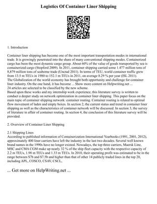 Logistics Of Container Liner Shipping
1. Introduction
Container liner shipping has become one of the most important transportation modes in international
trade. It is growingly penetrated into the share of many conventional shipping modes. Containerized
cargo has been the most dynamic cargo group. About 60% of the value of goods transported by sea is
containerized cargo (Stopford 2009). In 2011, container shipping carried some 1.477 million tons of
8,879 million tons of seaborne trade (Unctad 2011). In terms of TEU, world container traffic grew
from 13.5 m TEUs in 1980 to 152.1 m TEUs in 2011, on average 8.29 % per year (ISL 2011).
The Globalization of the world economy has brought both opportunity and challenge for container
liner industry. On the one hand, it has become ... Show more content on Helpwriting.net ...
24 articles are selected to be classified by the new scheme.
Based upon these works and my internship work experience, this literature survey is written to
conduct a deeper study on network optimization in container liner shipping. This paper focus on the
main topic of container shipping network: container routing. Container routing is related to optimal
flow movement of laden and empty boxes. In section 2, the current status and trend in container liner
shipping as well as the characteristics of container network will be discussed. In section 3, the survey
of literature in affair of container routing. In section 4, the conclusion of this literature survey will be
provided.
2. Overview of Container Liner Shipping
2.1 Shipping Lines
According to published information of Containerization International Yearbooks (1991, 2001, 2012),
approximately 400 liner carriers have left the industry in the last two decades. Several well known
brand names in the 1990s have no longer existed. Nowadays, the top three carriers, Maersk Line,
MSC and CMA CGM make up nearly 32 % of the ship fleet capacity with the respective capacity of
2.2 m TEUs, 1.98 m TEUs and 1.33 m TEUs. In 2010, their operating profit was estimated to be in the
range between $7b and $7.5b and higher than that of other 14 publicly traded lines in the top 20,
including APL, COSCO, CSAV, CSCL,
... Get more on HelpWriting.net ...
 
