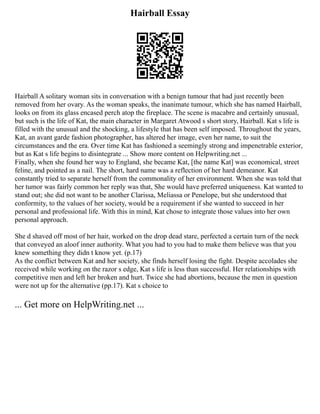 Hairball Essay
Hairball A solitary woman sits in conversation with a benign tumour that had just recently been
removed from her ovary. As the woman speaks, the inanimate tumour, which she has named Hairball,
looks on from its glass encased perch atop the fireplace. The scene is macabre and certainly unusual,
but such is the life of Kat, the main character in Margaret Atwood s short story, Hairball. Kat s life is
filled with the unusual and the shocking, a lifestyle that has been self imposed. Throughout the years,
Kat, an avant garde fashion photographer, has altered her image, even her name, to suit the
circumstances and the era. Over time Kat has fashioned a seemingly strong and impenetrable exterior,
but as Kat s life begins to disintegrate ... Show more content on Helpwriting.net ...
Finally, when she found her way to England, she became Kat, [the name Kat] was economical, street
feline, and pointed as a nail. The short, hard name was a reflection of her hard demeanor. Kat
constantly tried to separate herself from the commonality of her environment. When she was told that
her tumor was fairly common her reply was that, She would have preferred uniqueness. Kat wanted to
stand out; she did not want to be another Clarissa, Meliassa or Penelope, but she understood that
conformity, to the values of her society, would be a requirement if she wanted to succeed in her
personal and professional life. With this in mind, Kat chose to integrate those values into her own
personal approach.
She d shaved off most of her hair, worked on the drop dead stare, perfected a certain turn of the neck
that conveyed an aloof inner authority. What you had to you had to make them believe was that you
knew something they didn t know yet. (p.17)
As the conflict between Kat and her society, she finds herself losing the fight. Despite accolades she
received while working on the razor s edge, Kat s life is less than successful. Her relationships with
competitive men and left her broken and hurt. Twice she had abortions, because the men in question
were not up for the alternative (pp.17). Kat s choice to
... Get more on HelpWriting.net ...
 