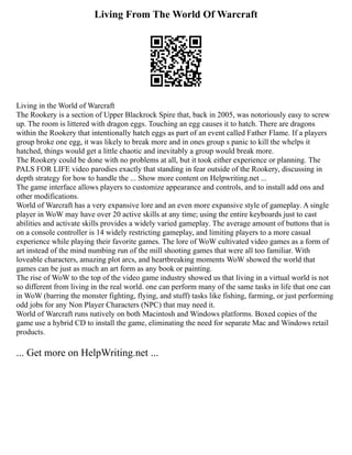 Living From The World Of Warcraft
Living in the World of Warcraft
The Rookery is a section of Upper Blackrock Spire that, back in 2005, was notoriously easy to screw
up. The room is littered with dragon eggs. Touching an egg causes it to hatch. There are dragons
within the Rookery that intentionally hatch eggs as part of an event called Father Flame. If a players
group broke one egg, it was likely to break more and in ones group s panic to kill the whelps it
hatched, things would get a little chaotic and inevitably a group would break more.
The Rookery could be done with no problems at all, but it took either experience or planning. The
PALS FOR LIFE video parodies exactly that standing in fear outside of the Rookery, discussing in
depth strategy for how to handle the ... Show more content on Helpwriting.net ...
The game interface allows players to customize appearance and controls, and to install add ons and
other modifications.
World of Warcraft has a very expansive lore and an even more expansive style of gameplay. A single
player in WoW may have over 20 active skills at any time; using the entire keyboards just to cast
abilities and activate skills provides a widely varied gameplay. The average amount of buttons that is
on a console controller is 14 widely restricting gameplay, and limiting players to a more casual
experience while playing their favorite games. The lore of WoW cultivated video games as a form of
art instead of the mind numbing run of the mill shooting games that were all too familiar. With
loveable characters, amazing plot arcs, and heartbreaking moments WoW showed the world that
games can be just as much an art form as any book or painting.
The rise of WoW to the top of the video game industry showed us that living in a virtual world is not
so different from living in the real world. one can perform many of the same tasks in life that one can
in WoW (barring the monster fighting, flying, and stuff) tasks like fishing, farming, or just performing
odd jobs for any Non Player Characters (NPC) that may need it.
World of Warcraft runs natively on both Macintosh and Windows platforms. Boxed copies of the
game use a hybrid CD to install the game, eliminating the need for separate Mac and Windows retail
products.
... Get more on HelpWriting.net ...
 