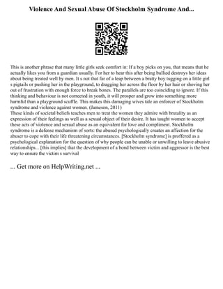 Violence And Sexual Abuse Of Stockholm Syndrome And...
This is another phrase that many little girls seek comfort in: If a boy picks on you, that means that he
actually likes you from a guardian usually. For her to hear this after being bullied destroys her ideas
about being treated well by men. It s not that far of a leap between a bratty boy tugging on a little girl
s pigtails or pushing her in the playground, to dragging her across the floor by her hair or shoving her
out of frustration with enough force to break bones. The parallels are too coinciding to ignore. If this
thinking and behaviour is not corrected in youth, it will prosper and grow into something more
harmful than a playground scuffle. This makes this damaging wives tale an enforcer of Stockholm
syndrome and violence against women. (Jameson, 2011)
These kinds of societal beliefs teaches men to treat the women they admire with brutality as an
expression of their feelings as well as a sexual object of their desire. It has taught women to accept
these acts of violence and sexual abuse as an equivalent for love and compliment. Stockholm
syndrome is a defense mechanism of sorts: the abused psychologically creates an affection for the
abuser to cope with their life threatening circumstances. [Stockholm syndrome] is proffered as a
psychological explanation for the question of why people can be unable or unwilling to leave abusive
relationships... [this implies] that the development of a bond between victim and aggressor is the best
way to ensure the victim s survival
... Get more on HelpWriting.net ...
 