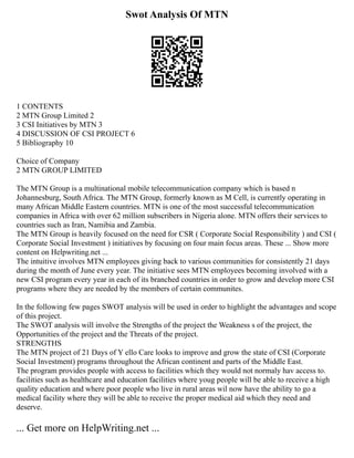 Swot Analysis Of MTN
1 CONTENTS
2 MTN Group Limited 2
3 CSI Initiatives by MTN 3
4 DISCUSSION OF CSI PROJECT 6
5 Bibliography 10
Choice of Company
2 MTN GROUP LIMITED
The MTN Group is a multinational mobile telecommunication company which is based n
Johannesburg, South Africa. The MTN Group, formerly known as M Cell, is currently operating in
many African Middle Eastern countries. MTN is one of the most successful telecommunication
companies in Africa with over 62 million subscribers in Nigeria alone. MTN offers their services to
countries such as Iran, Namibia and Zambia.
The MTN Group is heavily focused on the need for CSR ( Corporate Social Responsibility ) and CSI (
Corporate Social Investment ) initiatives by focusing on four main focus areas. These ... Show more
content on Helpwriting.net ...
The intuitive involves MTN employees giving back to various communities for consistently 21 days
during the month of June every year. The initiative sees MTN employees becoming involved with a
new CSI program every year in each of its branched countries in order to grow and develop more CSI
programs where they are needed by the members of certain communites.
In the following few pages SWOT analysis will be used in order to highlight the advantages and scope
of this project.
The SWOT analysis will involve the Strengths of the project the Weakness s of the project, the
Opportunities of the project and the Threats of the project.
STRENGTHS
The MTN project of 21 Days of Y ello Care looks to improve and grow the state of CSI (Corporate
Social Investment) programs throughout the African continent and parts of the Middle East.
The program provides people with access to facilities which they would not normaly hav access to.
facilities such as healthcare and education facilities where youg people will be able to receive a high
quality education and where poor people who live in rural areas wil now have the ability to go a
medical facility where they will be able to receive the proper medical aid which they need and
deserve.
... Get more on HelpWriting.net ...
 