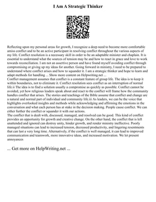 I Am A Strategic Thinker
Reflecting upon my personal areas for growth, I recognize a deep need to become more comfortable
amiss conflict and to be an active participant in resolving conflict throughout the various aspects of
my life. Conflict resolution is a necessary skill in order to be an adaptable minister and chaplain. It is
essential to understand what the sources of tension may be and how to react in grace and love to work
towards reconciliation. I am not an assertive person and have found myself avoiding conflict through
compromising or giving up my ideas for another. Going forward in ministry, I need to be prepared to
understand where conflict arises and how to squander it. I am a strategic thinker and hope to learn and
adapt methods for handling ... Show more content on Helpwriting.net ...
Conflict management assumes that conflict is a constant feature of group life. The idea is to keep it
within boundaries, not to eliminate it. Conflict resolution sees conflict as an interruption of normal
life.ii The idea is to find a solution usually a compromise as quickly as possible. Conflict cannot be
avoided, yet how religious leaders speak about and react to the conflict will frame how the community
handles conflict that arises. The stories and teachings of the Bible assume that conflict and change are
a natural and normal part of individual and community life.iii As leaders, we can be the voice that
highlights overlooked insights and methods while acknowledging and affirming the emotions in the
conversation and what each person has at stake in the decision making. People cause conflict. We can
either further the conflict or squander it with our actions.
The conflict that is dealt with, discussed, managed, and resolved can be good. This kind of conflict
provides an opportunity for growth and creative change. On the other hand, the conflict that is left
unattended and ignored can destroy unity, hinder growth, and render ministry ineffective. Poorly
managed situations can lead to increased tension, decreased productivity, and lingering resentments
that can last a very long time. Alternatively, if the conflict is well managed, it can lead to improved
communication and teamwork, more innovative ideas, and increased motivation. We let present
annoyances
... Get more on HelpWriting.net ...
 