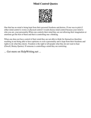 Mind Control Quotes
One that has no mind is being kept from their personal freedoms and desires. If one was to pick if
either mind control is worse or physical control I would choose mind control because your mind is
who you are, your personality.When one controls their mind they are not allowing their imagination or
emotions get the best of them and that is controlling one s thinking.
When one does not have control of their mind they are not able to think for themselves therefore
resulting in not being able to have opinions or even a personality and is kept from their freedoms and
rights to do what they desire. Freedom is the right to tell people what they do not want to hear
(Orwell, Brainy Quotes). If someone is controlling a mind they are restricting
... Get more on HelpWriting.net ...
 