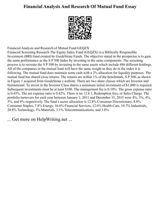 Financial Analysis And Research Of Mutual Fund Essay
Financial Analysis and Research of Mutual Fund GEQZX
Financial Screening Research The Equity Index Fund (GEQZX) is a Biblically Responsible
Investment (BRI) fund created by GuideStone Funds. The objective stated in the prospectus is to gain
the same performance as the S P 500 Index by investing in the same components. The screening
process is to recreate the S P 500 by investing in the same assets which include 486 different holdings.
All of the companies in the mutual fund will have the same weight as they do in the index it is
following. The mutual fund does maintain some cash with a 2% allocation for liquidity purposes. The
mutual fund has shared close returns. The returns are within 1% of the benchmark, S P 500, as shown
in Figure 1 acquired from GuideStone s website. There are two share classes which are Investor and
Institutional. To invest in the Investor Class shares a minimum initial investment of $1,000 is required.
Subsequent investments must be at least $100. The management fee is 0.10%. The gross expense ratio
is 0.43%. The net expense ratio is 0.42%. There is no 12 b 1, Redemption fees, or Sales Charge. The
portfolio turnovers for each year between January 1, 2011 and December 31, 2015 were 4%, 3%, 4%,
5%, and 6% respectively. The fund s sector allocation is 12.8% Consumer Discretionary, 8.8%
Consumer Staples, 7.8% Energy, 16.6% Financial Services, 12.6% Health Care, 10.7% Industrials,
20.8% Technology, 3% Materials, 3.1% Telecommunications, and 3.8%
... Get more on HelpWriting.net ...
 