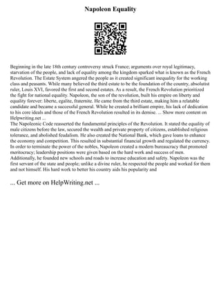 Napoleon Equality
Beginning in the late 18th century controversy struck France; arguments over royal legitimacy,
starvation of the people, and lack of equality among the kingdom sparked what is known as the French
Revolution. The Estate System angered the people as it created significant inequality for the working
class and peasants. While many believed the third estate to be the foundation of the country, absolutist
ruler, Louis XVI, favored the first and second estates. As a result, the French Revolution prioritized
the fight for national equality. Napoleon, the son of the revolution, built his empire on liberty and
equality forever: liberte, egalite, fraternite. He came from the third estate, making him a relatable
candidate and became a successful general. While he created a brilliant empire, his lack of dedication
to his core ideals and those of the French Revolution resulted in its demise. ... Show more content on
Helpwriting.net ...
The Napoleonic Code reasserted the fundamental principles of the Revolution. It stated the equality of
male citizens before the law, secured the wealth and private property of citizens, established religious
tolerance, and abolished feudalism. He also created the National Bank, which gave loans to enhance
the economy and competition. This resulted in substantial financial growth and regulated the currency.
In order to terminate the power of the nobles, Napoleon created a modern bureaucracy that promoted
meritocracy; leadership positions were given based on the hard work and success of men.
Additionally, he founded new schools and roads to increase education and safety. Napoleon was the
first servant of the state and people; unlike a divine ruler, he respected the people and worked for them
and not himself. His hard work to better his country aids his popularity and
... Get more on HelpWriting.net ...
 