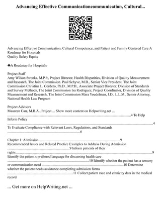 Advancing Effective Communicationcommunication, Cultural...
Advancing Effective Communication, Cultural Competence, and Patient and Family Centered Care A
Roadmap for Hospitals
Quality Safety Equity
A Roadmap for Hospitals
Project Staff
Amy Wilson Stronks, M.P.P., Project Director, Health Disparities, Division of Quality Measurement
and Research, The Joint Commission. Paul Schyve, M.D., Senior Vice President, The Joint
Commission Christina L. Cordero, Ph.D., M.P.H., Associate Project Director, Division of Standards
and Survey Methods, The Joint Commission Isa Rodriguez, Project Coordinator, Division of Quality
Measurement and Research, The Joint Commission Mara Youdelman, J.D., L.L.M., Senior Attorney,
National Health Law Program
Project Advisors
Maureen Carr, M.B.A., Project ... Show more content on Helpwriting.net ...
...........................................................................................................................................4 To Help
Inform Policy
....................................................................................................................................................................4
To Evaluate Compliance with Relevant Laws, Regulations, and Standards
..................................................................................6
Chapter 1: Admission............................................................................................9
Recommended Issues and Related Practice Examples to Address During Admission
......................................................................9 Inform patients of their
rights..........................................................................................................................................................9
Identify the patient s preferred language for discussing health care
............................................................................................10 Identify whether the patient has a sensory
or communication need ............................................................................................10 Determine
whether the patient needs assistance completing admission forms
..........................................................................11 Collect patient race and ethnicity data in the medical
record
... Get more on HelpWriting.net ...
 
