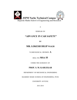 A
SEMINAR ON
“ADVANCE IN CAR SAFETY”
BY
MR. LOKESH DILIP WAGH
T.E.MECHANICAL DIVISION A
ROLL NO: MSA 55
UNDER THE GUIDANCE OF
PROF. S. M. KARLEKAR
DEPARTMENT OF MECHANICAL ENGINEERING
RAJARSHI SHAHU SCHOOL OF ENGINEERING, PUNE
UNIVERSITY OF PUNE
2013-2014
 