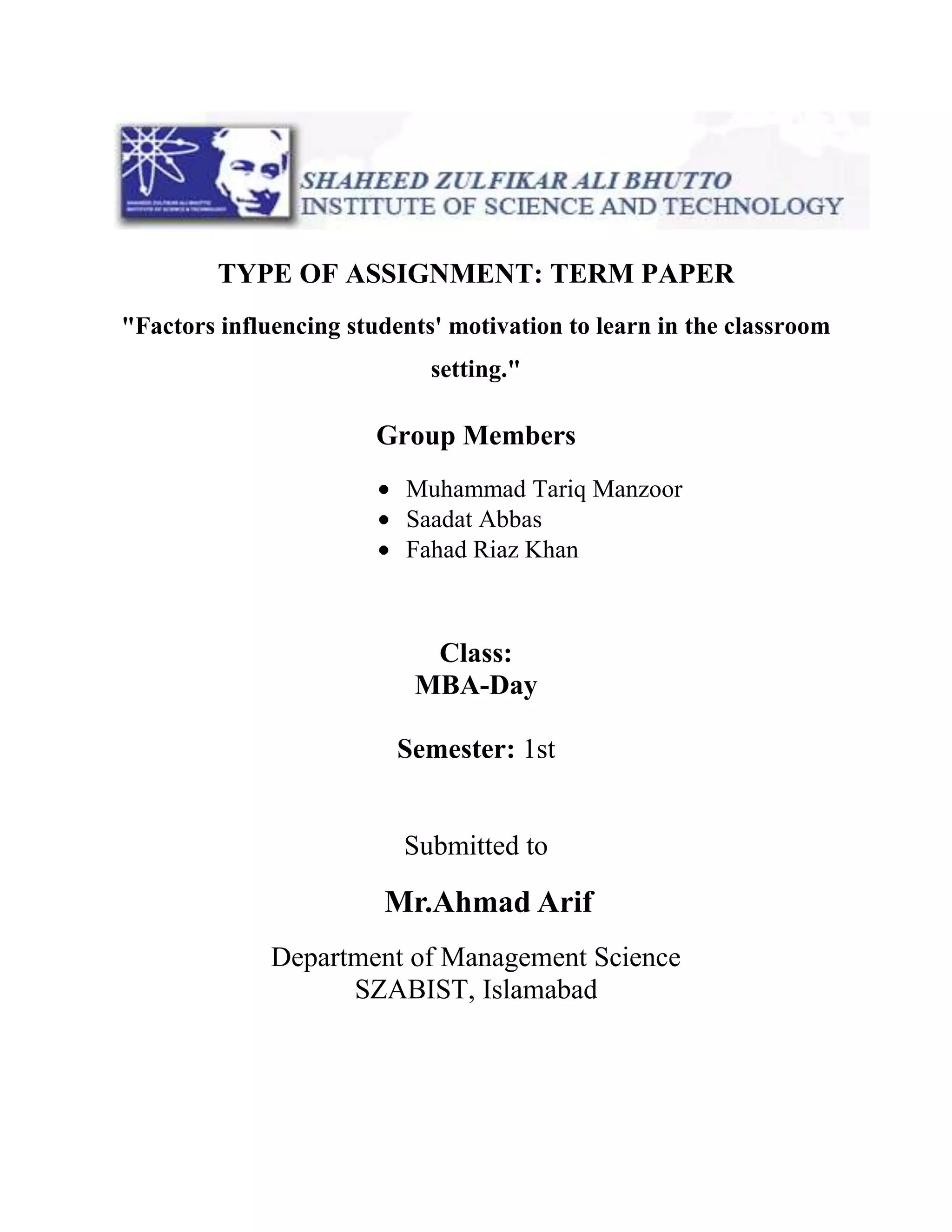 TYPE OF ASSIGNMENT: TERM PAPER
"Factors influencing students' motivation to learn in the classroom
setting."
Group Members
Muhammad Tariq Manzoor
Saadat Abbas
Fahad Riaz Khan
Class:
MBA-Day
Semester: 1st
Submitted to
Mr.Ahmad Arif
Department of Management Science
SZABIST, Islamabad