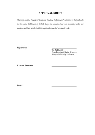 APPROVAL SHEET

The thesis entitled “Impact of Electronic Teaching Technologies” submitted by Tahira Roohi

in the partial fulfillment of M.Phil degree in education has been completed under my

guidance and I am satisfied with the quality of researcher’s research work.




Supervisor:                                      __________________________
                                                 Dr. Zakia Ali
                                                 Dean Faculty of Social Sciences
                                                 Abasyn University Peshawar.




External Examiner                                __________________________




Date:                                            __________________________
 