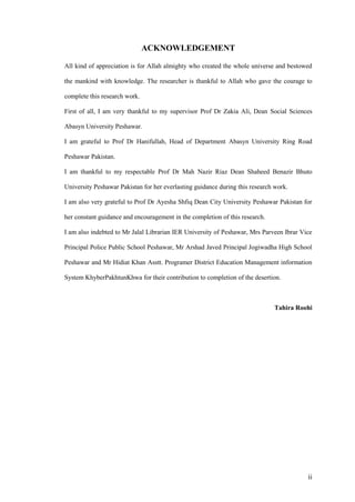 ACKNOWLEDGEMENT

All kind of appreciation is for Allah almighty who created the whole universe and bestowed

the mankind with knowledge. The researcher is thankful to Allah who gave the courage to

complete this research work.

First of all, I am very thankful to my supervisor Prof Dr Zakia Ali, Dean Social Sciences

Abasyn University Peshawar.

I am grateful to Prof Dr Hanifullah, Head of Department Abasyn University Ring Road

Peshawar Pakistan.

I am thankful to my respectable Prof Dr Mah Nazir Riaz Dean Shaheed Benazir Bhuto

University Peshawar Pakistan for her everlasting guidance during this research work.

I am also very grateful to Prof Dr Ayesha Shfiq Dean City University Peshawar Pakistan for

her constant guidance and encouragement in the completion of this research.

I am also indebted to Mr Jalal Librarian IER University of Peshawar, Mrs Parveen Ibrar Vice

Principal Police Public School Peshawar, Mr Arshad Javed Principal Jogiwadha High School

Peshawar and Mr Hidiat Khan Asstt. Programer District Education Management information

System KhyberPakhtunKhwa for their contribution to completion of the desertion.



                                                                               Tahira Roohi




                                                                                         ii
 