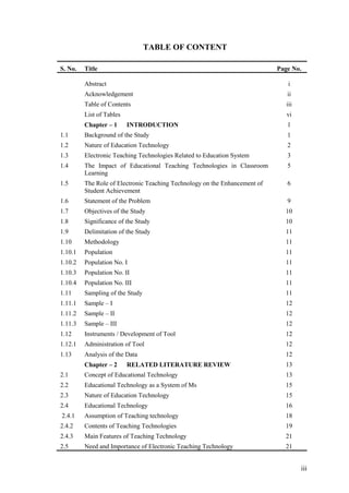 TABLE OF CONTENT

S. No.   Title                                                              Page No.

         Abstract                                                               i
         Acknowledgement                                                       ii
         Table of Contents                                                     iii
         List of Tables                                                        vi
         Chapter – 1      INTRODUCTION                                         1
1.1      Background of the Study                                               1
1.2      Nature of Education Technology                                        2
1.3      Electronic Teaching Technologies Related to Education System          3
1.4      The Impact of Educational Teaching Technologies in Classroom          5
         Learning
1.5      The Role of Electronic Teaching Technology on the Enhancement of      6
         Student Achievement
1.6      Statement of the Problem                                              9
1.7      Objectives of the Study                                              10
1.8      Significance of the Study                                            10
1.9      Delimitation of the Study                                            11
1.10     Methodology                                                          11
1.10.1   Population                                                           11
1.10.2   Population No. I                                                     11
1.10.3   Population No. II                                                    11
1.10.4   Population No. III                                                   11
1.11     Sampling of the Study                                                11
1.11.1   Sample – I                                                           12
1.11.2   Sample – II                                                          12
1.11.3   Sample – III                                                         12
1.12     Instruments / Development of Tool                                    12
1.12.1   Administration of Tool                                               12
1.13     Analysis of the Data                                                 12
         Chapter – 2      RELATED LITERATURE REVIEW                           13
2.1      Concept of Educational Technology                                    13
2.2      Educational Technology as a System of Ms                             15
2.3      Nature of Education Technology                                       15
2.4      Educational Technology                                               16
2.4.1    Assumption of Teaching technology                                    18
2.4.2    Contents of Teaching Technologies                                    19
2.4.3    Main Features of Teaching Technology                                 21
2.5      Need and Importance of Electronic Teaching Technology                21


                                                                                     iii
 