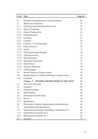 S. No.   Title                                                            Page No.

2.6      Principles of Using Electronic Teaching Techniques                 24
2.7      Dales Cone of Experience                                           24
2.7.1    A Practical Cone Classifying Different Aids                        25
2.7.2    Types of Technology                                                26
2.7.3    Types of Teaching Aids                                             26
2.7.4    Overhead Projector                                                 27
2.7.5    E-learning                                                         27
2.7.6    Computer                                                           29
2.7.8    Computer – Assisted Interaction                                    29
2.7.9    Video Conference                                                   30
2.7.10   Internet                                                           31
2.7.11   Web-based Education Program                                        32
2.7.12   Telecommunication                                                  33
2.7.13   Microsoft Surface                                                  34
2.7.14   Multimedia Presentations                                           35
3.7.15   Mobile Phones                                                      35
2.7.16   Electronic Whiteboard                                              36
2.7.17   Tablet Computer                                                    37
2.8      Research Studies in Foreign Countries                              38
2.9      Research Papers on Teaching Technology in Foreign Journals         40
2.10     Conclusion                                                         42
         Chapter – 3       METHOD AND PROCEDURE OF THE STUDY                43
3.1      The Nature of the Study                                            43
3.2      Populatoin                                                         43
3.3      Sample of the Study                                                44
3.4      Data Collection                                                    44
3.5      Instruments Used in the Study                                      45
3.5.1    Survey                                                             45
3.5.2    Questionnaire                                                      45
3.6      Pilot Study of Validation / Improvement of the Questionnaire       45
3.7      Administration of the Questionnaire                                45
3.7.1    Questionnaire for Principal / Head Master / Headmistress No. 1     46
3.7.2    Questionnaire for Teachers No. 2                                   46
3.7.3    Questionnaire for Students No. 3                                   46
3.8      Procedure                                                          47




                                                                                     iv
 