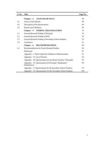 S. No.   Title                                                               Page No.

         Chapter – 4     ANALYSIS OF DATA                                      48
4.1      Survey of the Schools                                                 48
4.2      Description of the Questionnaire                                      48
4.3      Results and Tabulation                                                49
         Chapter – 5     FINDING AND CONCLUSION                                74
5.1      General Research Finding of Principal                                 74
5.2      General Research Finding of SSTs                                      76
5.3      General Research Finding of Secondary School Students                 78
5.4      Conclusion                                                            81
         Chapter – 6     RECOMMENDATIONS                                       84
6.1      Recommendations for Future Research Studies                           86
         References                                                            87
         Appendix – I: Panel Export for Validation of Questionnaire            91
         Appendix – II: List of Schools                                        92
         Appendix – III: Questionnaire for the Heads Teachers / Principals     93
         Appendix – IV: Questionnaire for Principal / Headmaster /             94
         Headmistress
         Appendix – V: Questionnaire for the Secondary School Teachers         95
         Appendix – VI: Questionnaire for the Secondary School Students        103




                                                                                        v
 