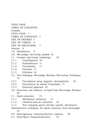 TITLE PAGE
TABLE OF CONTENTS
Contents
TITLE PAGE 1
TABLE OF CONTENTS 3
LIST OF FIGURES 5
LIST OF TABLES 6
LIST OF EQUATIONS 7
Abstract 8
1.0. Introduction 9
2.0. Microalgae harvesting method 10
2.1. Common harvesting technology 10
2.1.1. Centrifugation 10
2.1.2. Sedimentation 11
2.1.3. Flocculation 11
2.1.4. Flotation 13
2.1.5. Filtration 14
2.2. New Emerging Microalgae Biomass Harvesting Techniques
15
2.2.1. Flocculation using magnetic microparticles 16
2.2.2. Flocculation by natural biopolymer 17
2.2.3. Electrical approach 18
3.0. Extraction and Analysis of Lipid from Microalgae Biomass
20
3.1. Lipid extraction 21
3.1.1. Mechanical extraction 21
3.1.2. Chemical/solvent extraction 23
3.1.3. New emerging green solvents systems and process
intensification techniques for lipids extraction from microalgae
25
4.0. Heterogeneous transesterification catalysts 29
4.1. Solid Bases Transesterification 33
 
