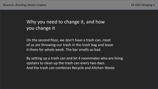 Research, Branding, Motion Graphic FA 102C Mingjing Li
Why you need to change it, and how
you change it
On the second floor, we don’t have a trash can, most
of us are throwing our trash in the trash bag and leave
it there for whole week. The bar smells so bad.
By setting up a trash can and let 4 roommates who are living
upstairs to clean up the trash can every two days.
And the trash can combines Recycle and Kitchen Waste
 